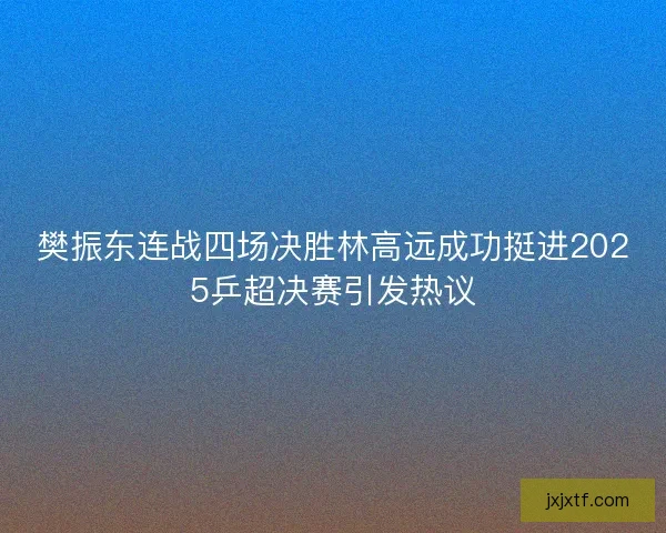 樊振东连战四场决胜林高远成功挺进2025乒超决赛引发热议