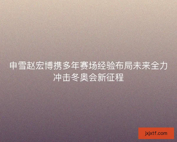 申雪赵宏博携多年赛场经验布局未来全力冲击冬奥会新征程