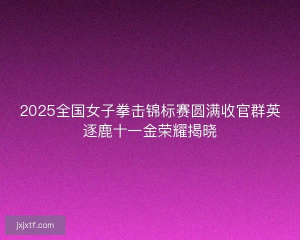 2025全国女子拳击锦标赛圆满收官群英逐鹿十一金荣耀揭晓