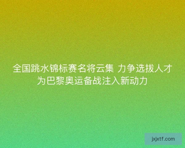 全国跳水锦标赛名将云集 力争选拔人才为巴黎奥运备战注入新动力
