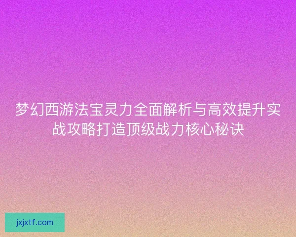 梦幻西游法宝灵力全面解析与高效提升实战攻略打造顶级战力核心秘诀