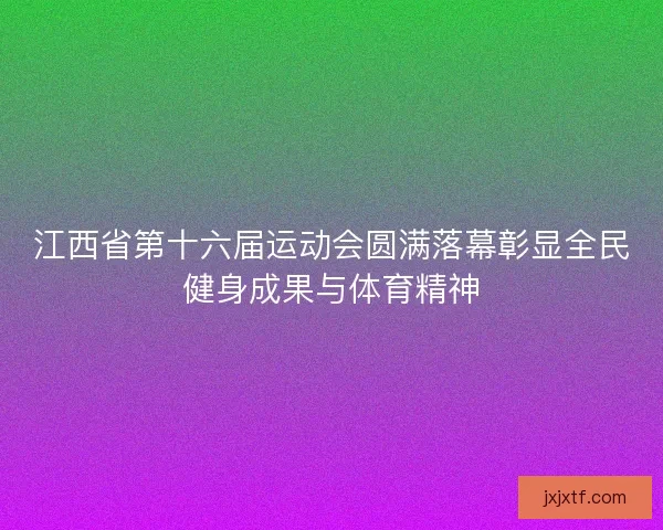江西省第十六届运动会圆满落幕彰显全民健身成果与体育精神