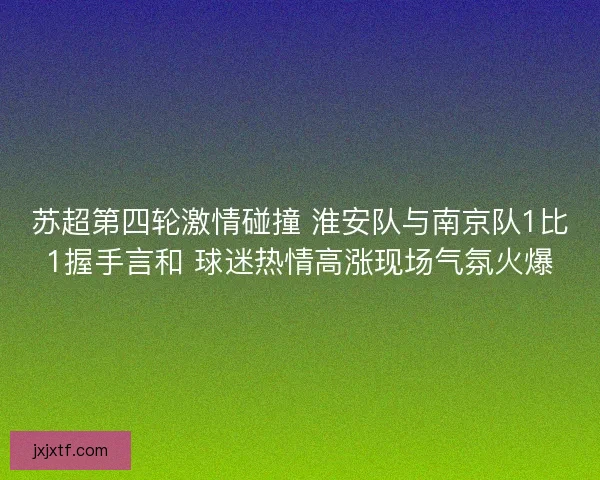 苏超第四轮激情碰撞 淮安队与南京队1比1握手言和 球迷热情高涨现场气氛火爆