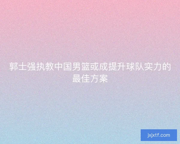 郭士强执教中国男篮或成提升球队实力的最佳方案