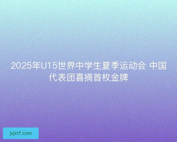2025年U15世界中学生夏季运动会 中国代表团喜摘首枚金牌