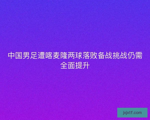 中国男足遭喀麦隆两球落败备战挑战仍需全面提升