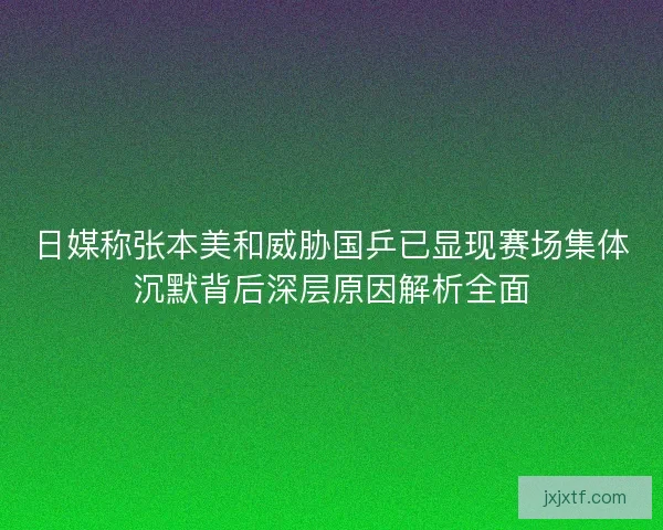 日媒称张本美和威胁国乒已显现赛场集体沉默背后深层原因解析全面