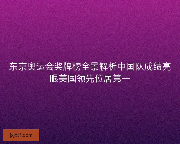 东京奥运会奖牌榜全景解析中国队成绩亮眼美国领先位居第一