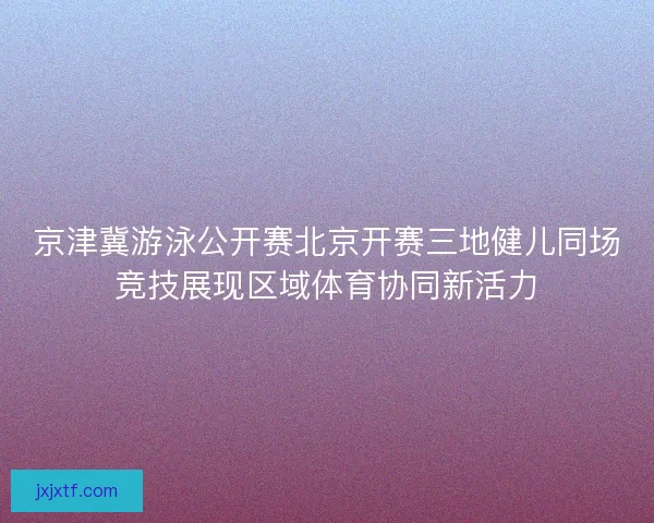 京津冀游泳公开赛北京开赛三地健儿同场竞技展现区域体育协同新活力