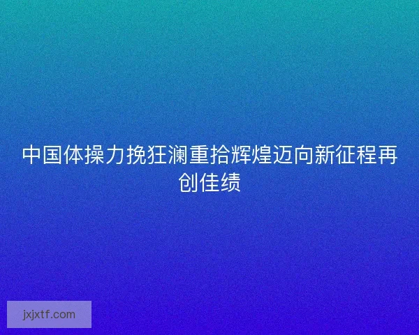 中国体操力挽狂澜重拾辉煌迈向新征程再创佳绩