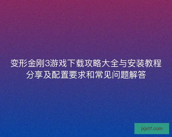 变形金刚3游戏下载攻略大全与安装教程分享及配置要求和常见问题解答