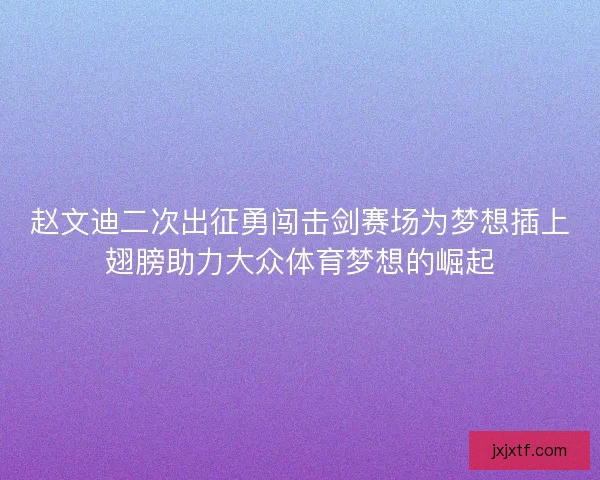 赵文迪二次出征勇闯击剑赛场为梦想插上翅膀助力大众体育梦想的崛起