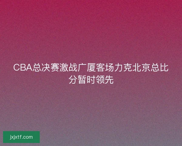 CBA总决赛激战广厦客场力克北京总比分暂时领先