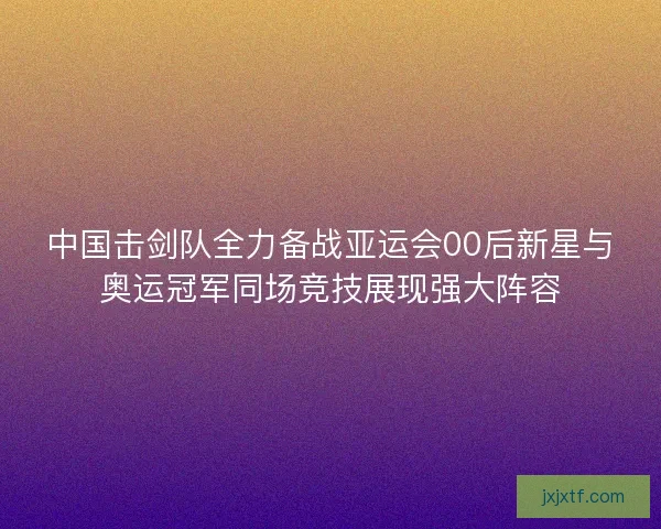 中国击剑队全力备战亚运会00后新星与奥运冠军同场竞技展现强大阵容