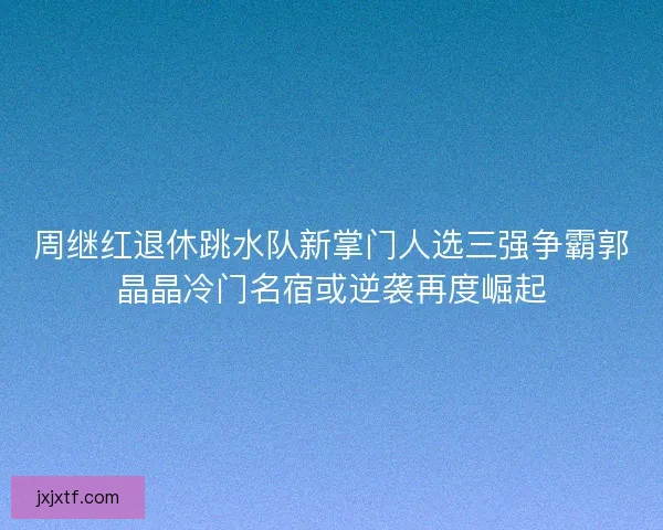 周继红退休跳水队新掌门人选三强争霸郭晶晶冷门名宿或逆袭再度崛起
