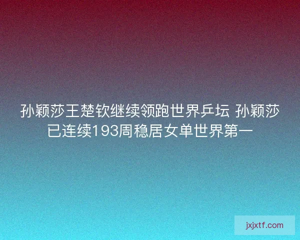 孙颖莎王楚钦继续领跑世界乒坛 孙颖莎已连续193周稳居女单世界第一