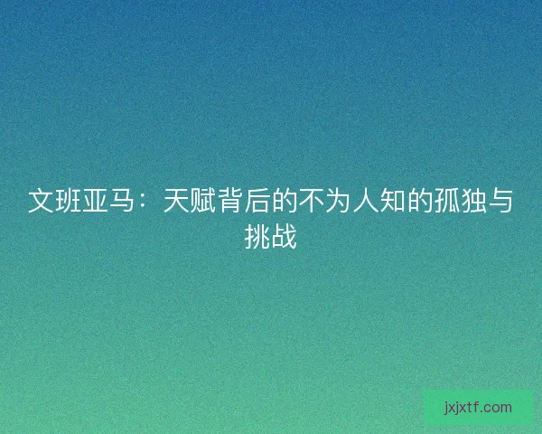 文班亚马：天赋背后的不为人知的孤独与挑战