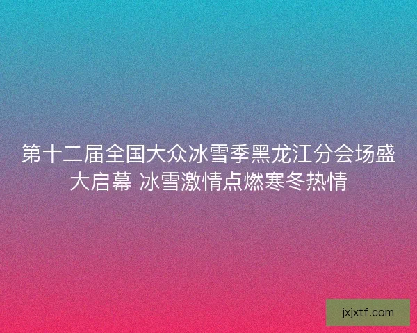 第十二届全国大众冰雪季黑龙江分会场盛大启幕 冰雪激情点燃寒冬热情