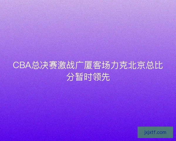 CBA总决赛激战广厦客场力克北京总比分暂时领先