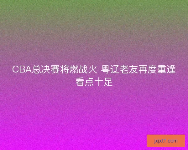 CBA总决赛将燃战火 粤辽老友再度重逢看点十足