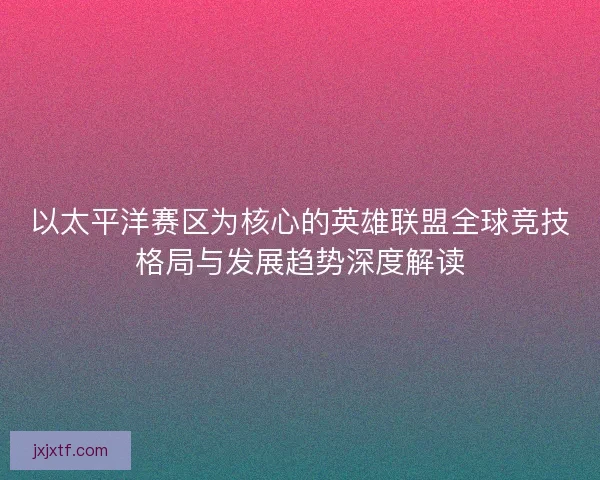 以太平洋赛区为核心的英雄联盟全球竞技格局与发展趋势深度解读 以太平洋赛区为核心的英雄联盟全球竞技格局与发展趋势深度解读