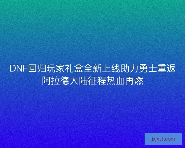 DNF回归玩家礼盒全新上线助力勇士重返阿拉德大陆征程热血再燃
