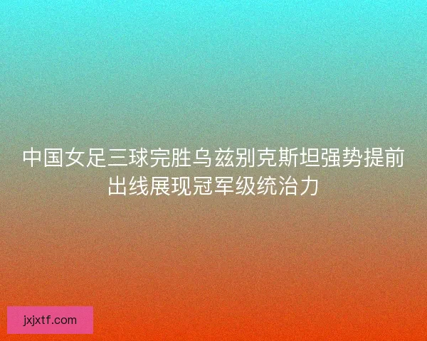 中国女足三球完胜乌兹别克斯坦强势提前出线展现冠军级统治力