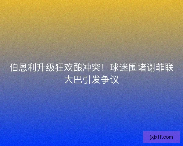 伯恩利升级狂欢酿冲突！球迷围堵谢菲联大巴引发争议