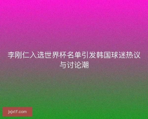 李刚仁入选世界杯名单引发韩国球迷热议与讨论潮