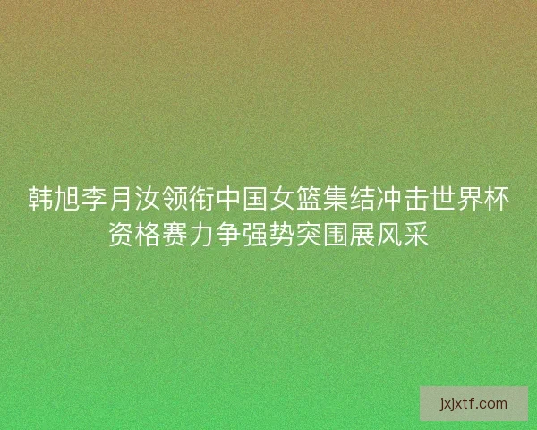韩旭李月汝领衔中国女篮集结冲击世界杯资格赛力争强势突围展风采