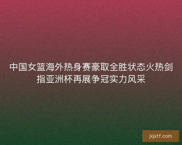 中国女篮海外热身赛豪取全胜状态火热剑指亚洲杯再展争冠实力风采