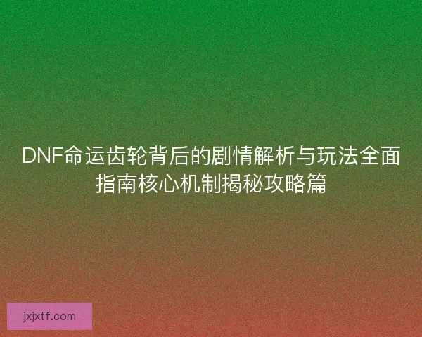 DNF命运齿轮背后的剧情解析与玩法全面指南核心机制揭秘攻略篇