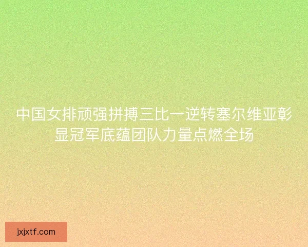 中国女排顽强拼搏三比一逆转塞尔维亚彰显冠军底蕴团队力量点燃全场 中国女排顽强拼搏三比一逆转塞尔维亚彰显冠军底蕴团队力量点燃全场