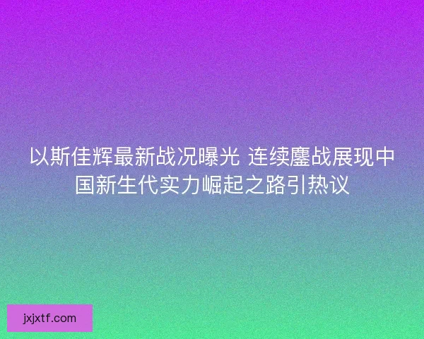 以斯佳辉最新战况曝光 连续鏖战展现中国新生代实力崛起之路引热议