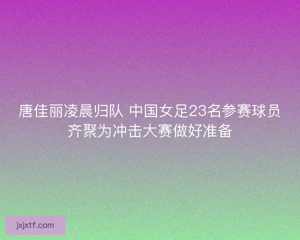 唐佳丽凌晨归队 中国女足23名参赛球员齐聚为冲击大赛做好准备 唐佳丽凌晨归队 中国女足23名参赛球员齐聚为冲击大赛做好准备